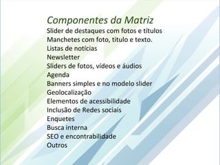 Componentes da Matriz
Slider de destaques com fotos e títulos
Manchetes com foto, titulo e texto.
Listas de notícias
Newsletter
Sliders de fotos, vídeos e áudios
Agenda
Banners simples e no modelo slider
Geolocalização
Elementos de acessibilidade
Inclusão de Redes sociais
Enquetes
Busca interna
SEO e encontrabilidade
Outros
 