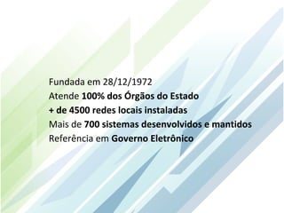Fundada em 28/12/1972
Atende 100% dos Órgãos do Estado
+ de 4500 redes locais instaladas
Mais de 700 sistemas desenvolvidos e mantidos
Referência em Governo Eletrônico
 