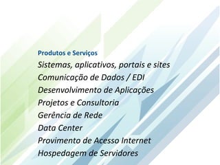 Produtos e Serviços
Sistemas, aplicativos, portais e sites
Comunicação de Dados / EDI
Desenvolvimento de Aplicações
Projetos e Consultoria
Gerência de Rede
Data Center
Provimento de Acesso Internet
Hospedagem de Servidores
 