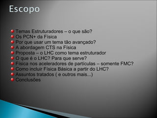 Temas Estruturadores – o que são? Os PCN+ da Física Por que usar um tema tão avançado? A abordagem CTS na Física Proposta – o LHC como tema estruturador O que é o LHC? Para que serve? Física nos aceleradores de partículas – somente FMC? Como incluir Física Básica a partir do LHC? Assuntos tratados ( e outros mais...) Conclusões 
