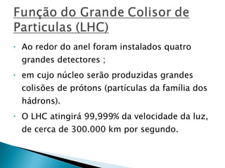 Ao redor do anel foram instalados quatro grandes detectores ; em cujo núcleo serão produzidas grandes colisões de prótons (partículas da família dos hádrons).  O LHC atingirá 99,999% da velocidade da luz, de cerca de 300.000 km por segundo.  