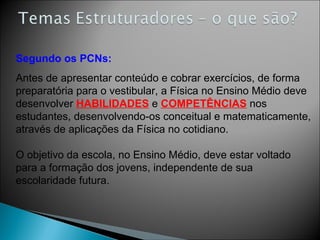 Antes de apresentar conteúdo e cobrar exercícios, de forma preparatória para o vestibular, a Física no Ensino Médio deve desenvolver  HABILIDADES  e  COMPETÊNCIAS  nos estudantes, desenvolvendo-os conceitual e matematicamente, através de aplicações da Física no cotidiano. O objetivo da escola, no Ensino Médio, deve estar voltado para a formação dos jovens, independente de sua escolaridade futura. Segundo os PCNs: 