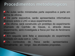 As aulas serão ministradas parte expositiva e parte em forma de oficina. Da parte expositiva, serão apresentados informativos diversos sobre o LHC e seus experimentos. Da oficina, será construído um protótipo do experimento chamado de Canhão de Gauss, e, através desse experimento, será investigada a física por traz do fenômeno observado. Em seguida será feita a associação do experimento montado em aula com o  LHC. Os  conteúdos  de  física  serão  apresentados  formalmente  ao  longo  das atividades propostas. 