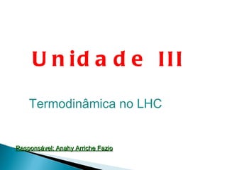 Unidade III Termodinâmica no LHC Responsável: Anahy Arriche Fazio 