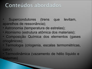 Supercondutores (trens que levitam,  aparelhos de ressonância); Astronomia (temperatura de estrelas); Atomismo (estrutura atômica dos materiais); Composição Química dos elementos (gases criogênicos); Termologia (criogenia, escalas termométricas, calor); Termodinâmica (vazamento de hélio líquido e  sistemas) 
