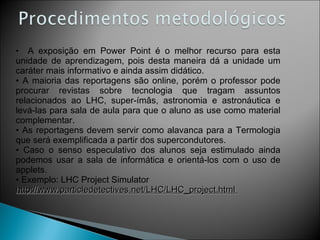 A exposição em Power Point é o melhor recurso para esta unidade de aprendizagem, pois desta maneira dá a unidade um caráter mais informativo e ainda assim didático.  A maioria das reportagens são online, porém o professor pode procurar revistas sobre tecnologia que tragam assuntos relacionados ao LHC, super-ímâs, astronomia e astronáutica e levá-las para sala de aula para que o aluno as use como material complementar. As reportagens devem servir como alavanca para a Termologia que será exemplificada a partir dos supercondutores. Caso o senso especulativo dos alunos seja estimulado ainda podemos usar a sala de informática e orientá-los com o uso de applets. Exemplo: LHC Project Simulator  http://www.particledetectives.net/LHC/LHC_project.html  