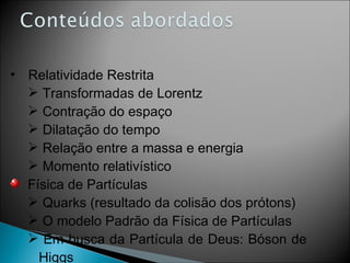 Relatividade Restrita Transformadas de Lorentz Contração do espaço Dilatação do tempo Relação entre a massa e energia Momento relativístico Física de Partículas Quarks (resultado da colisão dos prótons) O modelo Padrão da Física de Partículas Em busca da Partícula de Deus: Bóson de Higgs 