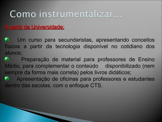 A partir da Universidade: Um curso para secundaristas, apresentando conceitos físicos a partir da tecnologia disponível no cotidiano dos alunos; Preparação de material para professores de Ensino Médio, para complementar o conteúdo  disponibilizado (nem sempre da forma mais correta) pelos livros didáticos; Apresentação de oficinas para professores e estudantes dentro das escolas, com o enfoque CTS. 