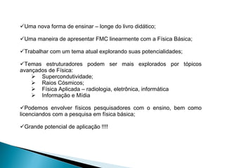 Uma nova forma de ensinar – longe do livro didático; Uma maneira de apresentar FMC linearmente com a Física Básica; Trabalhar com um tema atual explorando suas potencialidades; Temas estruturadores podem ser mais explorados por tópicos avançados de Física: Supercondutividade; Raios Cósmicos; Física Aplicada – radiologia, eletrônica, informática Informação e Mídia Podemos envolver físicos pesquisadores com o ensino, bem como licenciandos com a pesquisa em física básica; Grande potencial de aplicação !!!! 