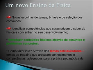 Novas escolhas de temas, ênfase e de seleção dos conteúdos; Identificar competências que caracterizem o saber da Física e concentrar no seu desenvolvimento; Introduzir conteúdos básicos através de assuntos e problemas concretos; Como fazer isto? Através dos  temas estruturadores –  temas de trabalho que articulam conhecimentos e competências, adequados para a prática pedagógica da Física; 