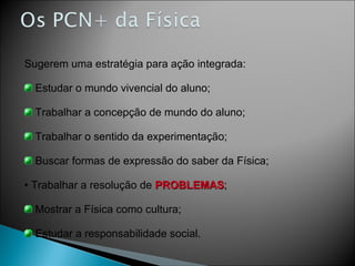 Sugerem uma estratégia para ação integrada: Estudar o mundo vivencial do aluno; Trabalhar a concepção de mundo do aluno; Trabalhar o sentido da experimentação; Buscar formas de expressão do saber da Física; Trabalhar a resolução de  PROBLEMAS ; Mostrar a Física como cultura; Estudar a responsabilidade social. 