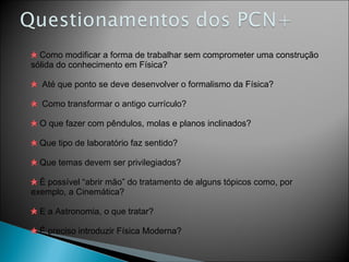 Como modificar a forma de trabalhar sem comprometer uma construção sólida do conhecimento em Física? Até que ponto se deve desenvolver o formalismo da Física? Como transformar o antigo currículo? O que fazer com pêndulos, molas e planos inclinados? Que tipo de laboratório faz sentido? Que temas devem ser privilegiados? É possível “abrir mão” do tratamento de alguns tópicos como, por exemplo, a Cinemática? E a Astronomia, o que tratar? É preciso introduzir Física Moderna? 