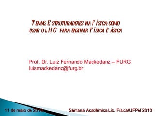 Temas Estruturadores na Física: como usar o LHC para ensinar Física Básica Prof. Dr. Luiz Fernando Mackedanz – FURG [email_address] Semana Acadêmica Lic. Física/UFPel 2010 11 de maio de 2010 
