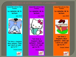 Marcadores de livros distribuídos à Comunidade Escolar Escola EB 2,3/S de Vilar FormosoLa semaine de la lecturemars 2010“Un livre a toujours deux auteurs: Celui qui l´écrit et celui qui le lit.”Jacques SaloméEscola EB 2,3/S de Vilar FormosoLa semaine de la lecturemars 2010“Un livre a toujours deux auteurs: Celui qui l´écrit et celui qui le lit.”Jacques SaloméEscola EB 2,3/S de Vilar FormosoLa semaine de la lecturemars 2010“Un livre a toujours deux auteurs: Celui qui l´écrit et celui qui le lit.”Jacques Salomé
