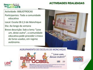 Actividade: BIBLIOTROCAS Participantes: Toda a comunidade educativa Local: Escola EB 2,3 de Monchique Dia: Ao longo da semana Breve descrição: Sob o lema “Leve um, deixe outro”, a comunidade educativa pode proceder à troca de livros usados, em regime autónomo. ACTIVIDADES REALIZADAS ESCOLA EB 2,3 DE MONCHIQUE 