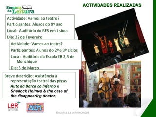 Actividade: Vamos ao teatro? Participantes: Alunos do 9º ano Local:  Auditório do BES em Lisboa Dia: 22 de Fevereiro ESCOLA EB 2,3 DE MONCHIQUE ACTIVIDADES REALIZADAS Actividade: Vamos ao teatro? Participantes: Alunos do 2º e 3º ciclos Local:  Auditório da Escola EB 2,3 de Monchique Dia: 3 de Março Breve descrição: Assistência à representação teatral das peças  Auto da Barca do Inferno  e  Sherlock Holmes & the case of the disappearing doctor . 