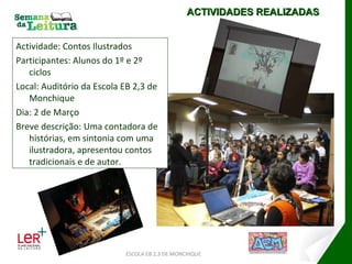 Actividade: Contos Ilustrados Participantes: Alunos do 1º e 2º ciclos Local: Auditório da Escola EB 2,3 de Monchique Dia: 2 de Março Breve descrição: Uma contadora de histórias, em sintonia com uma ilustradora, apresentou contos tradicionais e de autor. ESCOLA EB 2,3 DE MONCHIQUE ACTIVIDADES REALIZADAS 
