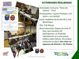 Actividade: Concurso “Pares da Leitura” - Final Participantes: 5 pares finalistas ( um aluno + um adulto) Local: Auditório da Escola EB 2,3 de Monchique Dia: 3 de Março Breve descrição: Depois de uma 1ª fase, que envolveu 30 participantes, os finalistas submeteram-se a uma prova pública sobre leitura. Em análise estiveram as obras  Um crime no expresso do Oriente  e  Os Piratas . ESCOLA EB 2,3 DE MONCHIQUE ACTIVIDADES REALIZADAS 