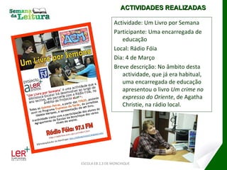 Actividade: Um Livro por Semana Participante: Uma encarregada de educação Local: Rádio Fóia Dia: 4 de Março Breve descrição: No âmbito desta actividade, que já era habitual, uma encarregada de educação apresentou o livro  Um crime no expresso do Oriente , de Agatha Christie, na rádio local. ESCOLA EB 2,3 DE MONCHIQUE ACTIVIDADES REALIZADAS 