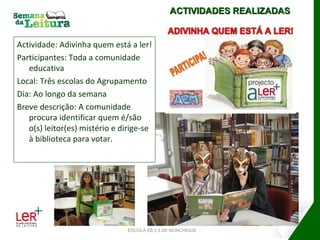Actividade: Adivinha quem está a ler! Participantes: Toda a comunidade educativa Local: Três escolas do Agrupamento Dia: Ao longo da semana Breve descrição: A comunidade procura identificar quem é/são o(s) leitor(es) mistério e dirige-se à biblioteca para votar. ACTIVIDADES REALIZADAS ESCOLA EB 2,3 DE MONCHIQUE 