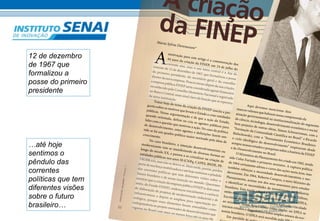 INOVAÇÃO em pauta – Número 11 
22 
A criação 
da FINEP 
Mar Federal, zero: 
ia A Sylvia Derenusson* 
motivação 44 para anos este da criação artigo é a da FINEP, comemoração em 24 dos 
de julho do 
corrente ano, mas o seu tema central é a Ata da 
reunião de 12 de dezembro de 1967, que formalizou a posse 
do primeiro presidente, do secretário geral e do conselho 
diretor da nova empresa. Poucos meses depois da sua criação, 
a empresa pública FINEP seria considerada agente financeiro 
reconhecido pelo Conselho Monetário Nacional e registrado 
no Banco Central, num sinal claro da função que se esperava 
da nova instituição. 
Tratar hoje do tema da criação da FINEP suscita a per-gunta 
sobre os motivos que levam o Estado a criar ent idades 
públicas. Nossa argumentação é de que a ação do Estado, 
quando orientada, define ou cria os agentes públicos para 
lidar com a questão que motivou a ação. No caso da política 
de desenvolvimento, estes agentes e definições fazem sen-tido 
se há um quad ro político maior norteado pela ideia de 
crescimento. 
No caso brasileiro, a intenção desenvolvimentista ou 
modernizante veio se manifestando de diversas formas ao 
longo do século XX, e passou a se cristalizar na criação de 
entidades públicas nos anos 50 (CNPq, CAPES, BNDE, PE-TROBR 
AS), mas não se deteve aí. Mais tarde, porém, perdeu 
parte de sua força mobilizadora e até hoje sentimos o pêndulo 
das correntes políticas que tem diferentes visões sobre o 
futuro brasileiro e de nossa inserção no mundo. Queremos 
mostrar que a criação da empresa pública FINEP (e dois anos 
antes, do Fundo FINEP), endereçou inicialmente a carência 
de elaboração de projetos de modernização industrial e de 
i nfraestrutura; e depois se ampliou para capacitação tec-nológica, 
porque esses elementos foram entendidos como 
indispensáveis ao projeto nor teador de desenvolvimento que 
vigorou no Brasil com mais ou menos força até os anos 90. 
Aqui devemos mencionar dois 
marcos valiosos que balizam nossa compreensão da 
atuação governamenta l na institucionalização do segmento 
de ciência, tecnologia, desenvolvimento econômico e social. 
Sem prejuízo de outras obras, Simon Schwartzman, com a 
“Formação da Comunidade Científica no Brasil” e Ricardo 
Bielschowsk y, com o “Pensa mento Econômico Brasileiro: 
o ciclo ideológico do desenvolvimento” inspiraram desde 
sempre nossos estudos e pesquisas sobre a história da FINEP 
e do Desenvolv imento no Brasil. 
O Ministério do Planejamento foi criado em 1962, tendo 
sido Celso Furtado o primeiro minist ro. A ruptura política 
de 1964 certamente afetou o curso das ações nesta área, mas 
também reforçou a necessidade desenvolvimentista e mo-dernizante. 
Em 1964, Roberto Campos, o novo Ministro do 
Planejamento, aciona um dos seus assessores para estudar 
e identificar as necessidades de investimento na indústria 
brasileira. Esta tarefa caberá a João Paulo dos Reis Velloso, 
então retornando de seus estudos no exterior. Nasce o EPEA, 
Escritório de Planejamento Econômico Aplicado, vinculado 
ao ministro. Tendo Reis Velloso como titular, no EPEA se 
iniciam estudos e diagnósticos sobre amplos setores da eco-nomia 
brasileira. O EPEA será sucedido pelo IPEA. 
Em paralelo às ações no núcleo de Governo 12 de dezembro 
de 1967 que 
formalizou a 
posse do primeiro 
presidente 
…até hoje 
sentimos o 
pêndulo das 
correntes 
políticas que tem 
diferentes visões 
sobre o futuro 
brasileiro… 
 