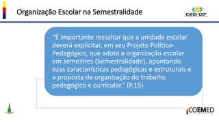 Organização Escolar na Semestralidade
“É importante ressaltar que a unidade escolar
deverá explicitar, em seu Projeto Político-
Pedagógico, que adota a organização escolar
em semestres (Semestralidade), apontando
suas características pedagógicas e estruturais e
a proposta de organização do trabalho
pedagógico e curricular.” (P.15)
 