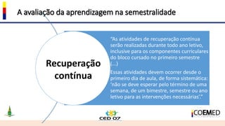 A avaliação da aprendizagem na semestralidade
“As atividades de recuperação contínua
serão realizadas durante todo ano letivo,
inclusive para os componentes curriculares
do bloco cursado no primeiro semestre
(...)
Essas atividades devem ocorrer desde o
primeiro dia de aula, de forma sistemática:
‘não se deve esperar pelo término de uma
semana, de um bimestre, semestre ou ano
letivo para as intervenções necessárias’.”
Recuperação
contínua
 