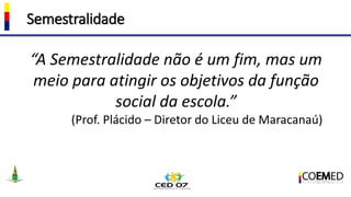 Semestralidade
“A Semestralidade não é um fim, mas um
meio para atingir os objetivos da função
social da escola.”
(Prof. Plácido – Diretor do Liceu de Maracanaú)
 