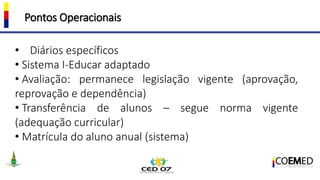 Pontos Operacionais
• Diários específicos
• Sistema I-Educar adaptado
• Avaliação: permanece legislação vigente (aprovação,
reprovação e dependência)
• Transferência de alunos – segue norma vigente
(adequação curricular)
• Matrícula do aluno anual (sistema)
 