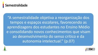 Semestralidade
“A semestralidade objetiva a reorganização dos
tempos e espaços escolares, favorecendo as
aprendizagens dos estudantes no Ensino Médio
e consolidando novos conhecimentos que visam
ao desenvolvimento do senso crítico e da
autonomia intelectual.” (p.07)
 