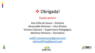  Obrigada!
Equipe gestora
Ana Célia de Sousa – Diretora
Genovaldo Ximenes – Vice-Diretor
Viviane Calasans – Supervisora Pedagógica
Marlene Palmeira – Secretária
ced07.coordenacao@gmail.com
admced07tag@gmail.com
 