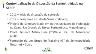 Contextualização da Discussão da Semestralidade na
SEEDF
• 2011 – início da discussão do currículo
• 2012 – Pesquisa e estudo da Semestralidade;
Projeto da Semestralidade em outras unidades da Federação:
no Ceará, Rio Grande do Norte, Pernambuco, Mato Grosso;
Ceará: Tenente Mário Lima (2000) e Liceu de Maracanaú
(2005)
Formação de um Grupo de Trabalho (GT da Semestralidade
Noturno) – Curso
 