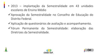 • 2013 – implantação da Semestralidade em 43 unidades
escolares de Ensino Médio
Aprovação da Semestralidade no Conselho de Educação do
Distrito Federal.
Aplicação de questionários de avaliação e acompanhamento.
Fórum Permanente da Semestralidade: elaboração das
Diretrizes da Semestralidade.
 