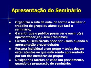 Apresentação do Seminário
 Organizar a sala de aula, de forma a facilitar o
trabalho do grupo ou aluno que fará o
seminário;
 Garantir que o público possa ver e ouvir o(s)
apresentador(es), sem problemas;
 Círculo ou semicírculo pode ser usado quando a
apresentação prever debate;
 Postura individual e em grupo – todos devem
estar atentos ao que está sendo apresentado
por um dos membros do grupo;
 Designar as tarefas de cada um previamente,
quando da preparação do seminário;
 
