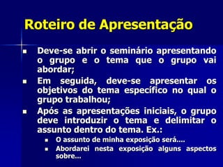 Roteiro de Apresentação
 Deve-se abrir o seminário apresentando
o grupo e o tema que o grupo vai
abordar;
 Em seguida, deve-se apresentar os
objetivos do tema específico no qual o
grupo trabalhou;
 Após as apresentações iniciais, o grupo
deve introduzir o tema e delimitar o
assunto dentro do tema. Ex.:
 O assunto de minha exposição será....
 Abordarei nesta exposição alguns aspectos
sobre...
 