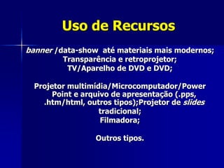 Uso de Recursos
banner /data-show até materiais mais modernos;
Transparência e retroprojetor;
TV/Aparelho de DVD e DVD;
Projetor multimídia/Microcomputador/Power
Point e arquivo de apresentação (.pps,
.htm/html, outros tipos);Projetor de slides
tradicional;
Filmadora;
Outros tipos.
 