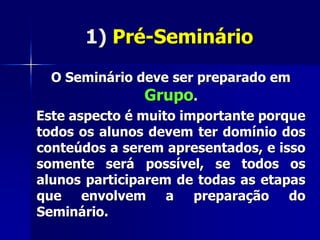 1) Pré-Seminário
O Seminário deve ser preparado em
Grupo.
Este aspecto é muito importante porque
todos os alunos devem ter domínio dos
conteúdos a serem apresentados, e isso
somente será possível, se todos os
alunos participarem de todas as etapas
que envolvem a preparação do
Seminário.
 