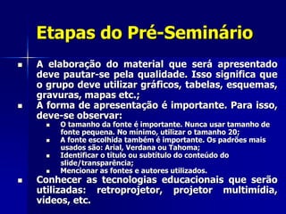 Etapas do Pré-Seminário
 A elaboração do material que será apresentado
deve pautar-se pela qualidade. Isso significa que
o grupo deve utilizar gráficos, tabelas, esquemas,
gravuras, mapas etc.;
 A forma de apresentação é importante. Para isso,
deve-se observar:
 O tamanho da fonte é importante. Nunca usar tamanho de
fonte pequena. No mínimo, utilizar o tamanho 20;
 A fonte escolhida também é importante. Os padrões mais
usados são: Arial, Verdana ou Tahoma;
 Identificar o título ou subtítulo do conteúdo do
slide/transparência;
 Mencionar as fontes e autores utilizados.
 Conhecer as tecnologias educacionais que serão
utilizadas: retroprojetor, projetor multimídia,
vídeos, etc.
 