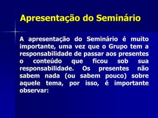 Apresentação do Seminário
A apresentação do Seminário é muito
importante, uma vez que o Grupo tem a
responsabilidade de passar aos presentes
o conteúdo que ficou sob sua
responsabilidade. Os presentes não
sabem nada (ou sabem pouco) sobre
aquele tema, por isso, é importante
observar:
 