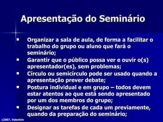 Apresentação do Seminário Organizar a sala de aula, de forma a facilitar o trabalho do grupo ou aluno que fará o seminário; Garantir que o público possa ver e ouvir o(s) apresentador(es), sem problemas; Círculo ou semicírculo pode ser usado quando a apresentação prever debate; Postura individual e em grupo – todos devem estar atentos ao que está sendo apresentado por um dos membros do grupo; Designar as tarefas de cada um previamente, quando da preparação do seminário; c2007, Valentim 