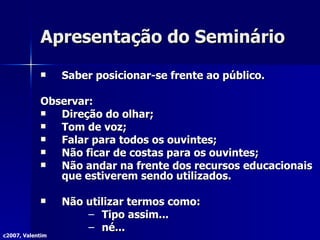 Apresentação do Seminário Saber posicionar-se frente ao público.  Observar: Direção do olhar; Tom de voz; Falar para todos os ouvintes; Não ficar de costas para os ouvintes; Não andar na frente dos recursos educacionais que estiverem sendo utilizados. Não utilizar termos como: Tipo assim... né... c2007, Valentim 