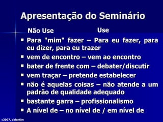 Apresentação do Seminário Para "mim" fazer – Para eu fazer, para eu dizer, para eu trazer vem de encontro – vem ao encontro bater de frente com – debater/discutir vem traçar – pretende estabelecer não é aquelas coisas – não atende a um padrão de qualidade adequado bastante garra – profissionalismo A nível de – no nível de / em nível de c2007, Valentim Não Use Use 