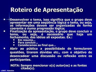 Roteiro de Apresentação Desenvolver o tema, isso significa que o grupo deve apresentar em uma seqüência lógica o tema, ou seja, as informações devem ser organizadas de forma coerente e numa progressão lógica; Finalização da apresentação, o grupo deve concluir o tema, ou seja, é necessário que haja um fechamento, das idéias ali expostas. Ex.: Em resumo... Para concluir... Consideramos ao final que... Abrir ao público a possibilidade de formularem questões, tirarem dúvidas etc., com o objetivo de desencadear uma discussão ou reflexão entre os participantes. NOTA: Sempre mencionar o(s) autor(es) e as fontes citada(s). c2007, Valentim 