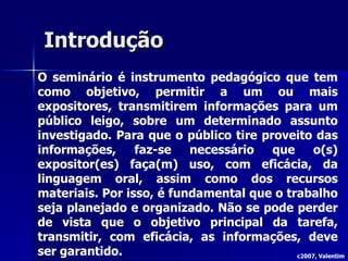 Introdução O seminário é instrumento pedagógico que tem como objetivo, permitir a um ou mais expositores, transmitirem informações para um público leigo, sobre um determinado assunto investigado. Para que o público tire proveito das informações, faz-se necessário que o(s) expositor(es) faça(m) uso, com eficácia, da linguagem oral, assim como dos recursos materiais. Por isso, é fundamental que o trabalho seja planejado e organizado. Não se pode perder de vista que o objetivo principal da tarefa, transmitir, com eficácia, as informações, deve ser garantido. c2007, Valentim 