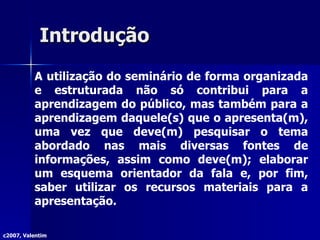 Introdução A utilização do seminário de forma organizada e estruturada não só contribui para a aprendizagem do público, mas também para a aprendizagem daquele(s) que o apresenta(m), uma vez que deve(m) pesquisar o tema abordado nas mais diversas fontes de informações, assim como deve(m); elaborar um esquema orientador da fala e, por fim, saber utilizar os recursos materiais para a apresentação. c2007, Valentim 