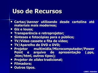 Uso de Recursos Cartaz/ banner  utilizando desde cartolina até materiais mais modernos; Giz e lousa; Transparência e retroprojetor; Sínteses e fotocópias para o público; TV/Vídeo cassete e fita de vídeo; TV/Aparelho de DVD e DVD; Projetor multimídia/Microcomputador/Power Point e arquivo de apresentação (.pps, .htm/html, outros tipos); Projetor de  slides  tradicional; Filmadora; Outros tipos. c2007, Valentim 