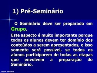 1) Pré-Seminário O Seminário deve ser preparado em  Grupo . Este aspecto é muito importante porque todos os alunos devem ter domínio dos conteúdos a serem apresentados, e isso somente será possível, se todos os alunos participarem de todas as etapas que envolvem a preparação do Seminário. c2007, Valentim 