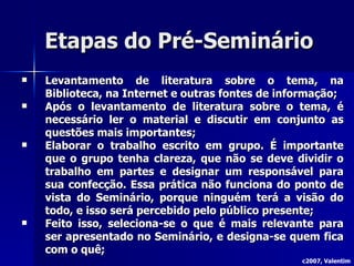Etapas do Pré-Seminário Levantamento de literatura sobre o tema, na Biblioteca, na Internet e outras fontes de informação; Após o levantamento de literatura sobre o tema, é necessário ler o material e discutir em conjunto as questões mais importantes; Elaborar o trabalho escrito em grupo. É importante que o grupo tenha clareza, que não se deve dividir o trabalho em partes e designar um responsável para sua confecção. Essa prática não funciona do ponto de vista do Seminário, porque ninguém terá a visão do todo, e isso será percebido pelo público presente; Feito isso, seleciona-se o que é mais relevante para ser apresentado no Seminário, e designa-se quem fica com o quê; c2007, Valentim 