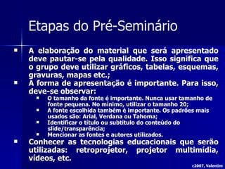 Etapas do Pré-Seminário A elaboração do material que será apresentado deve pautar-se pela qualidade. Isso significa que o grupo deve utilizar gráficos, tabelas, esquemas, gravuras, mapas etc.; A forma de apresentação é importante. Para isso, deve-se observar: O tamanho da fonte é importante. Nunca usar tamanho de fonte pequena. No mínimo, utilizar o tamanho 20; A fonte escolhida também é importante. Os padrões mais usados são: Arial, Verdana ou Tahoma; Identificar o título ou subtítulo do conteúdo do slide/transparência; Mencionar as fontes e autores utilizados. Conhecer as tecnologias educacionais que serão utilizadas: retroprojetor, projetor multimídia, vídeos, etc. c2007, Valentim 