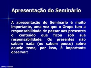 Apresentação do Seminário  A apresentação do Seminário é muito importante, uma vez que o Grupo tem a responsabilidade de passar aos presentes o conteúdo que ficou sob sua responsabilidade. Os presentes não sabem nada (ou sabem pouco) sobre aquele tema, por isso, é importante observar: c2007, Valentim 